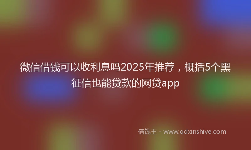 微信借钱可以收利息吗2025年推荐，概括5个黑征信也能贷款的网贷app
