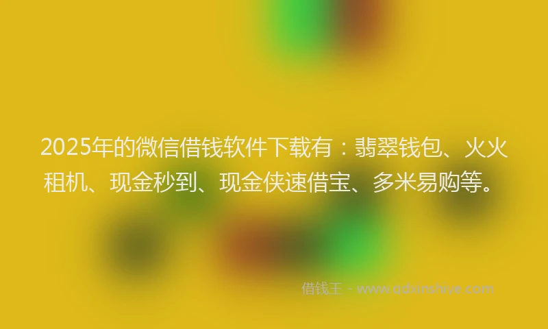 2025年的微信借钱软件下载有：翡翠钱包、火火租机、现金秒到、现金侠速借宝、多米易购等。