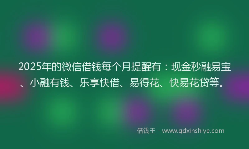 2025年的微信借钱每个月提醒有：现金秒融易宝、小融有钱、乐享快借、易得花、快易花贷等。