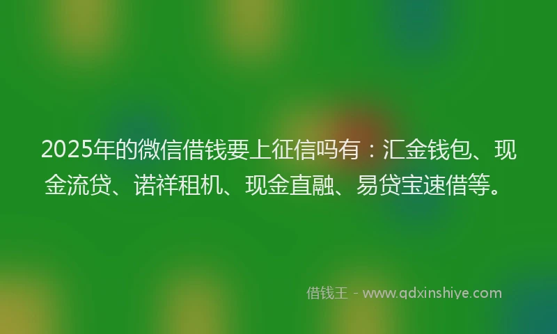 2025年的微信借钱要上征信吗有：汇金钱包、现金流贷、诺祥租机、现金直融、易贷宝速借等。