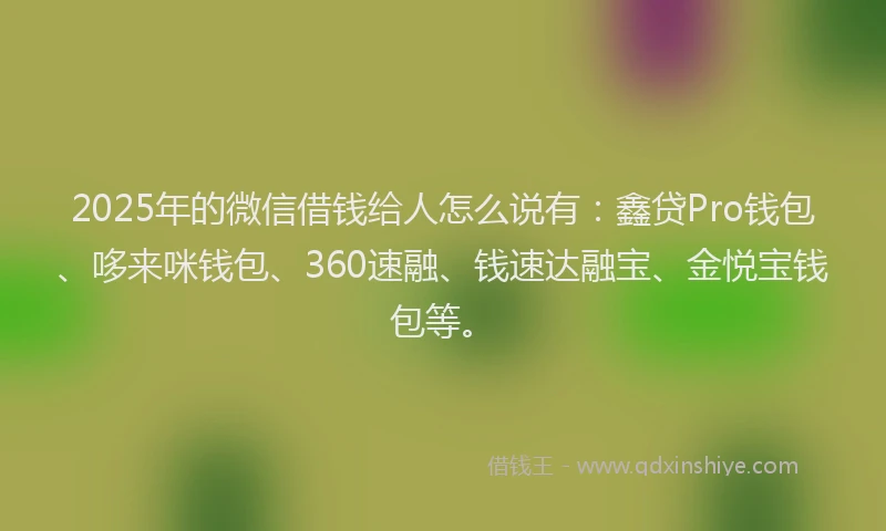 2025年的微信借钱给人怎么说有：鑫贷Pro钱包、哆来咪钱包、360速融、钱速达融宝、金悦宝钱包等。