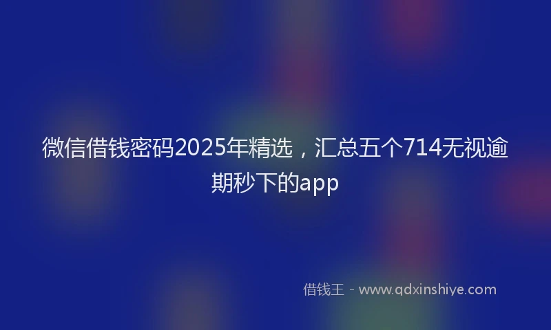 微信借钱密码2025年精选，汇总五个714无视逾期秒下的app