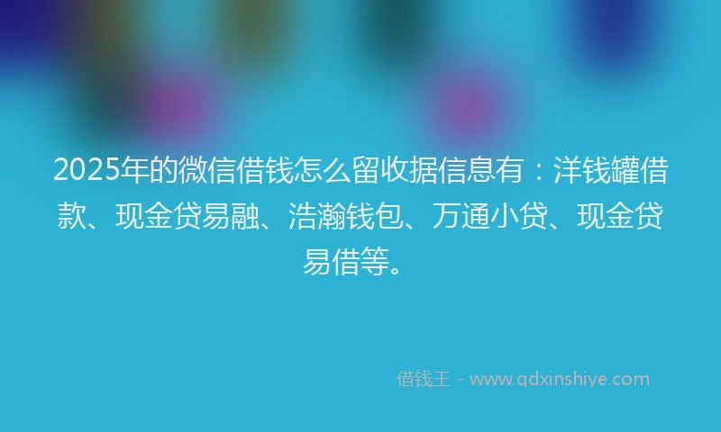 2025年的微信借钱怎么留收据信息有：洋钱罐借款、现金贷易融、浩瀚钱包、万通小贷、现金贷易借等。