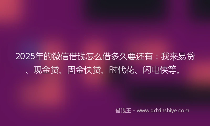 2025年的微信借钱怎么借多久要还有：我来易贷、现金贷、固金快贷、时代花、闪电侠等。
