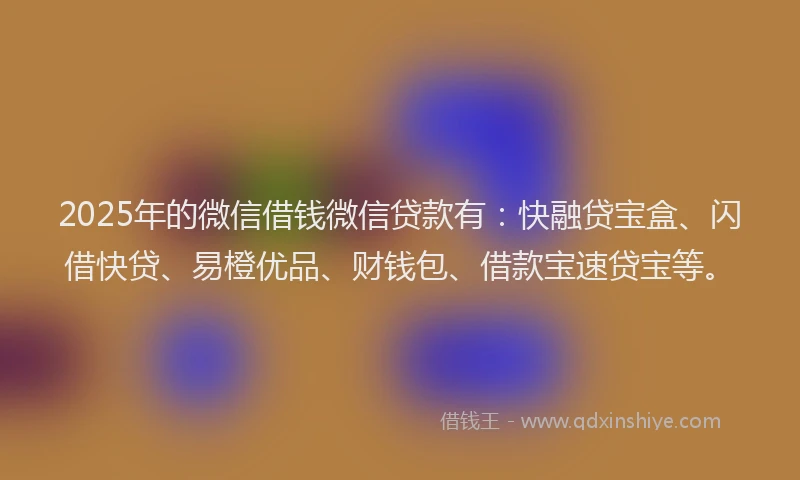 2025年的微信借钱微信贷款有：快融贷宝盒、闪借快贷、易橙优品、财钱包、借款宝速贷宝等。