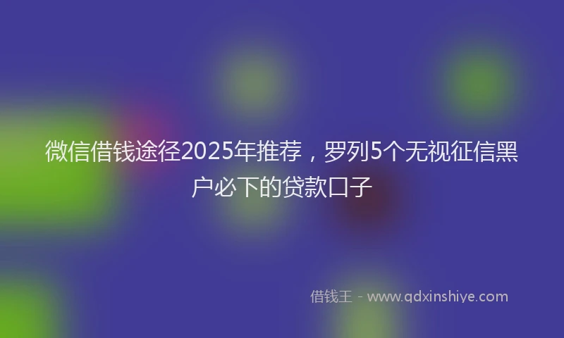 微信借钱途径2025年推荐，罗列5个无视征信黑户必下的贷款口子