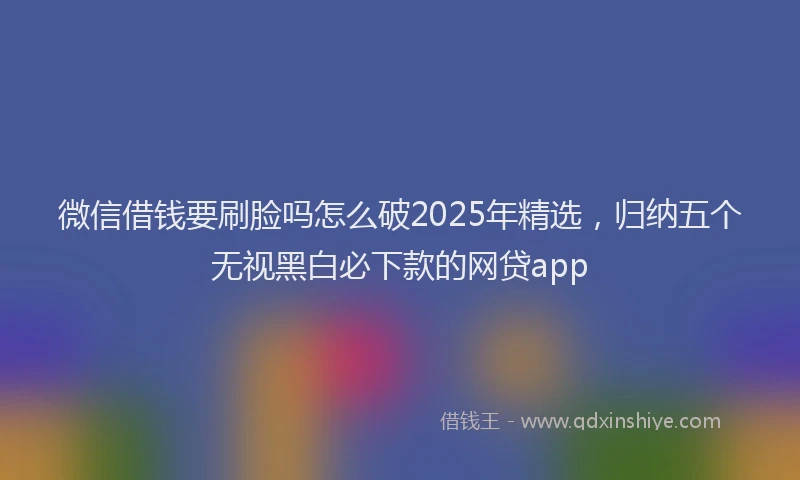 微信借钱要刷脸吗怎么破2025年精选，归纳五个无视黑白必下款的网贷app
