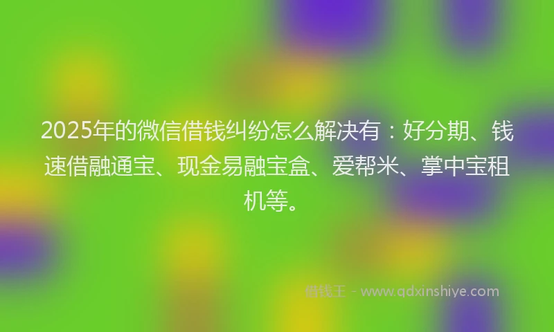 2025年的微信借钱纠纷怎么解决有：好分期、钱速借融通宝、现金易融宝盒、爱帮米、掌中宝租机等。