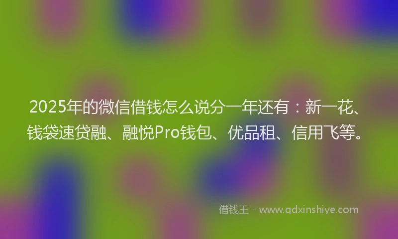 2025年的微信借钱怎么说分一年还有：新一花、钱袋速贷融、融悦Pro钱包、优品租、信用飞等。