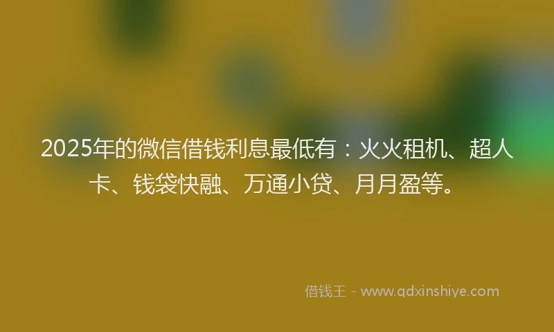 2025年的微信借钱利息最低有：火火租机、超人卡、钱袋快融、万通小贷、月月盈等。