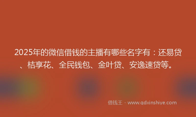 2025年的微信借钱的主播有哪些名字有：还易贷、桔享花、全民钱包、金叶贷、安逸速贷等。