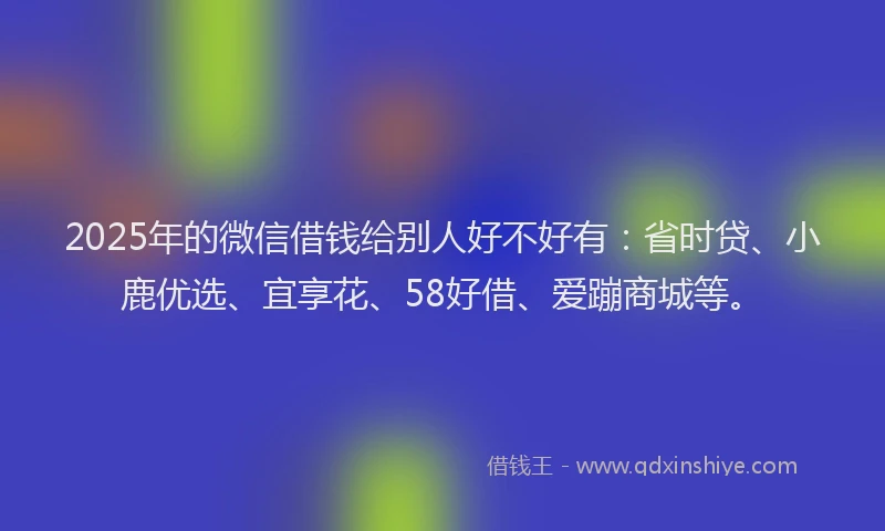 2025年的微信借钱给别人好不好有：省时贷、小鹿优选、宜享花、58好借、爱蹦商城等。