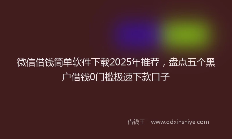 微信借钱简单软件下载2025年推荐，盘点五个黑户借钱0门槛极速下款口子