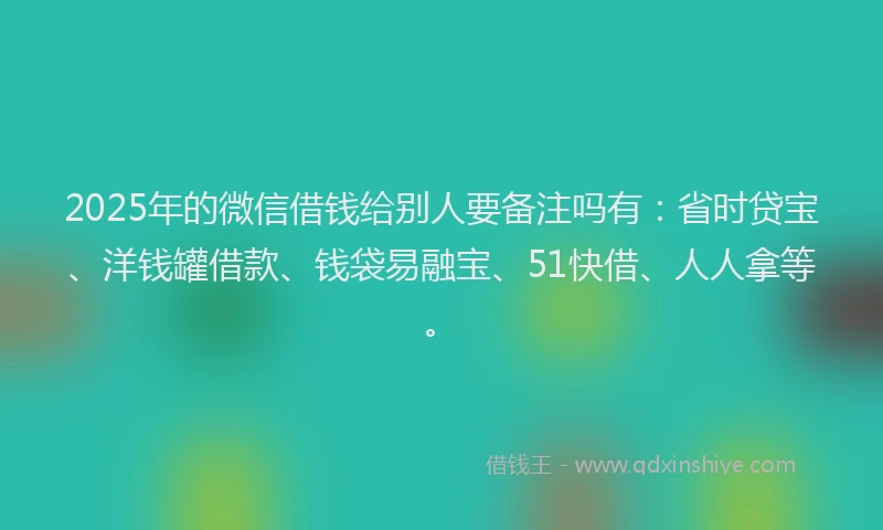 2025年的微信借钱给别人要备注吗有：省时贷宝、洋钱罐借款、钱袋易融宝、51快借、人人拿等。