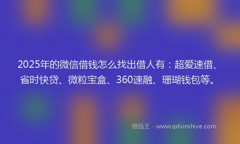 2025年的微信借钱怎么找出借人有：超爱速借、省时快贷、微粒宝盒、360速融、珊瑚钱包等。