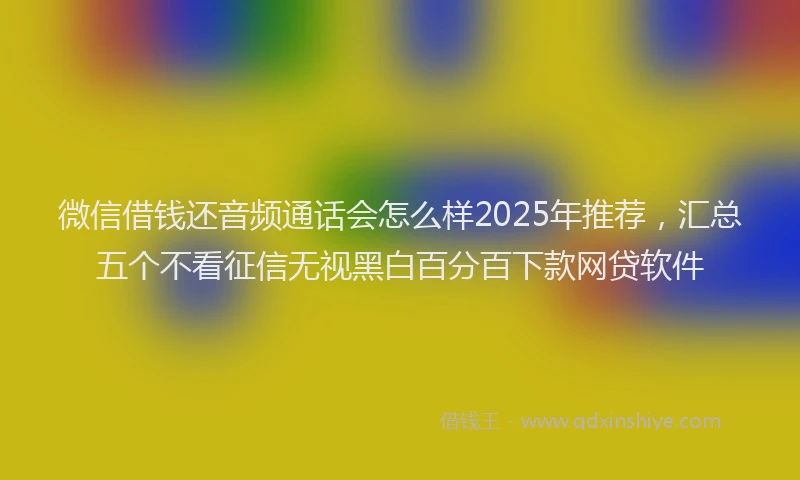 微信借钱还音频通话会怎么样2025年推荐，汇总五个不看征信无视黑白百分百下款网贷软件