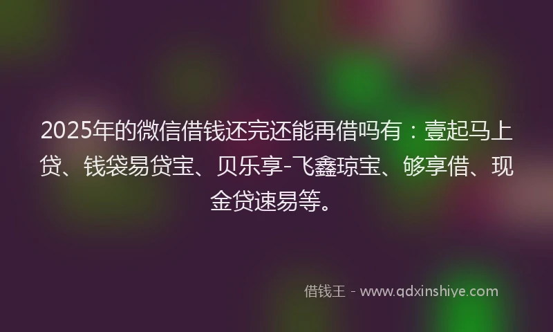 2025年的微信借钱还完还能再借吗有：壹起马上贷、钱袋易贷宝、贝乐享-飞鑫琼宝、够享借、现金贷速易等。