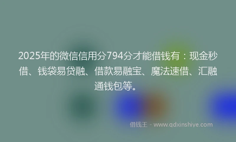2025年的微信信用分794分才能借钱有：现金秒借、钱袋易贷融、借款易融宝、魔法速借、汇融通钱包等。
