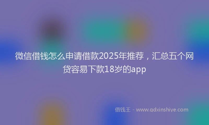 微信借钱怎么申请借款2025年推荐，汇总五个网贷容易下款18岁的app