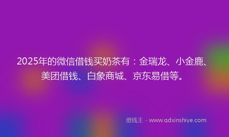 2025年的微信借钱买奶茶有：金瑞龙、小金鹿、美团借钱、白象商城、京东易借等。