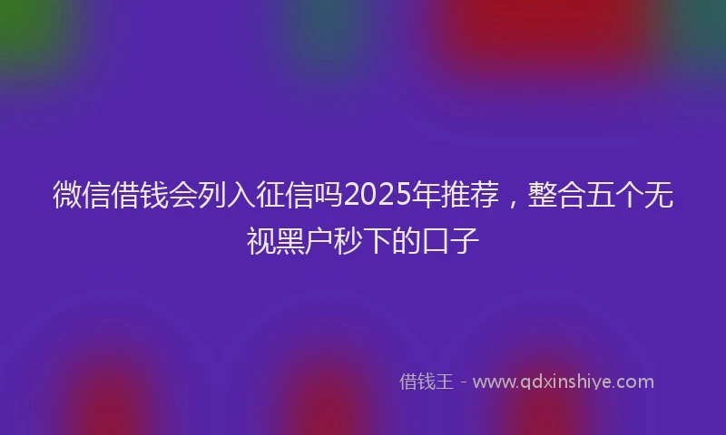 微信借钱会列入征信吗2025年推荐，整合五个无视黑户秒下的口子