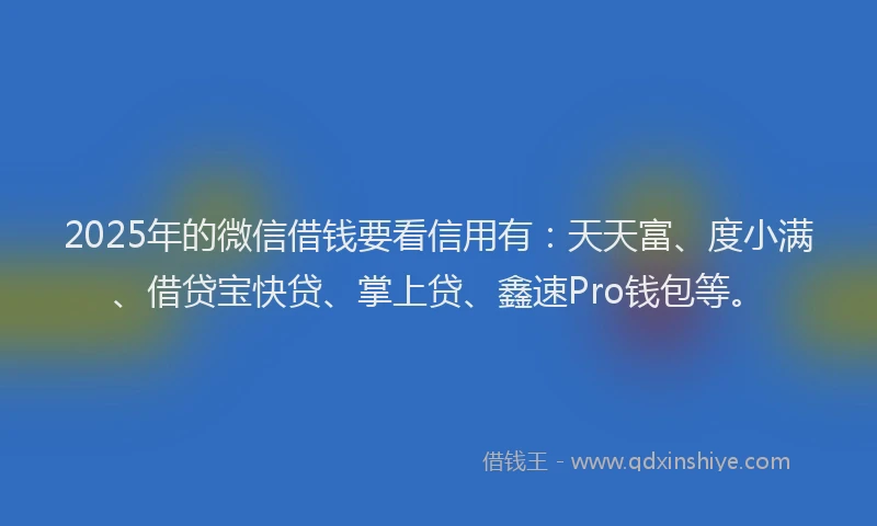 2025年的微信借钱要看信用有：天天富、度小满、借贷宝快贷、掌上贷、鑫速Pro钱包等。