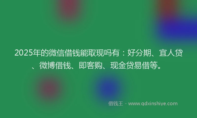 2025年的微信借钱能取现吗有：好分期、宜人贷、微博借钱、即客购、现金贷易借等。