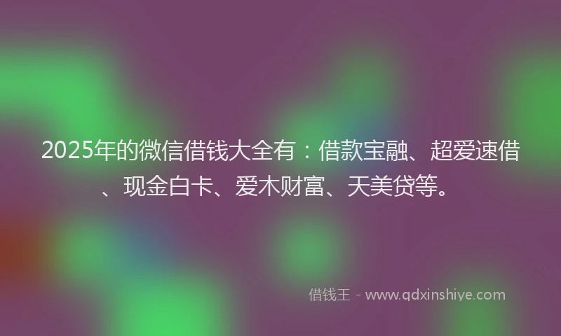 2025年的微信借钱大全有：借款宝融、超爱速借、现金白卡、爱木财富、天美贷等。