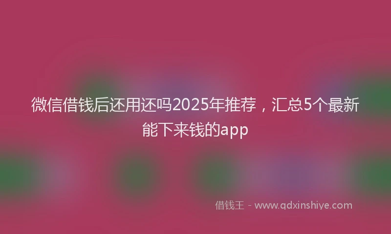 微信借钱后还用还吗2025年推荐，汇总5个最新能下来钱的app
