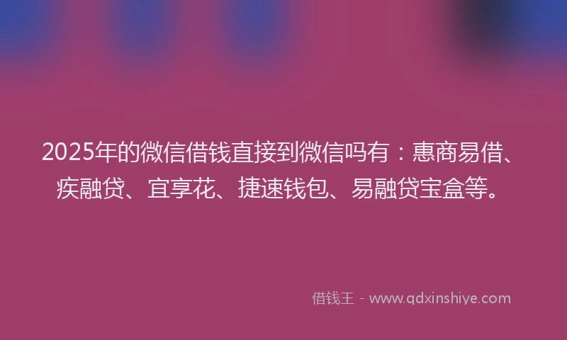 2025年的微信借钱直接到微信吗有：惠商易借、疾融贷、宜享花、捷速钱包、易融贷宝盒等。