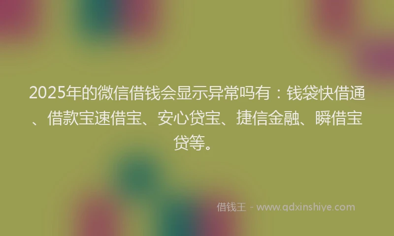 2025年的微信借钱会显示异常吗有：钱袋快借通、借款宝速借宝、安心贷宝、捷信金融、瞬借宝贷等。