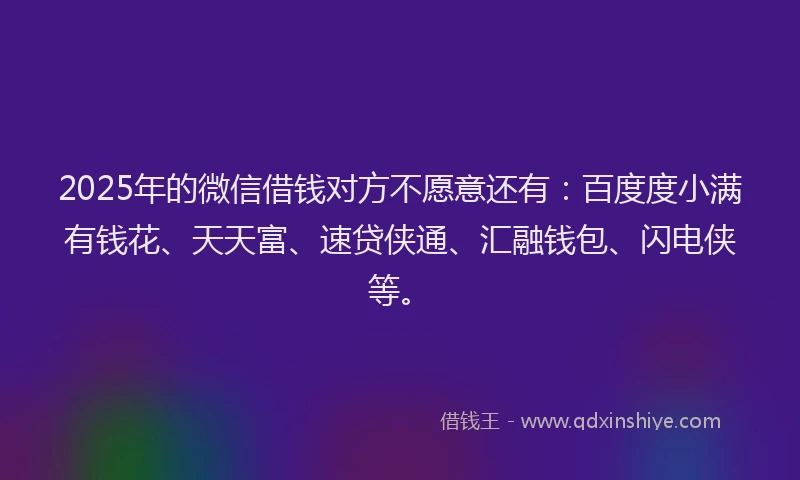2025年的微信借钱对方不愿意还有：百度度小满有钱花、天天富、速贷侠通、汇融钱包、闪电侠等。