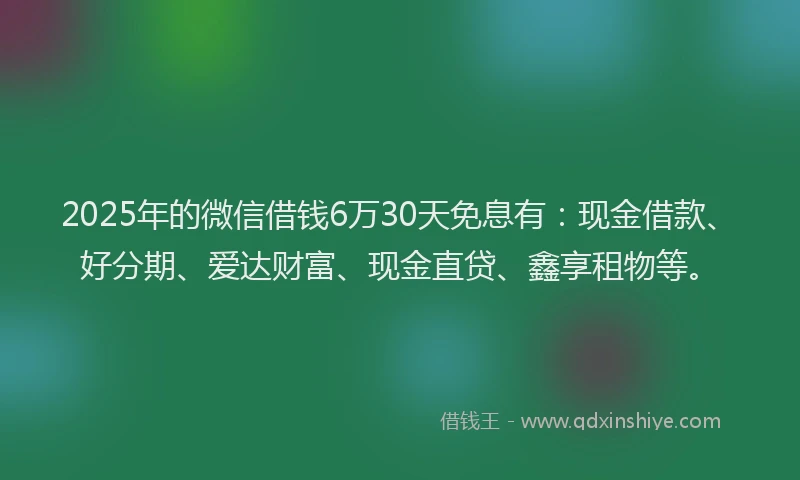 2025年的微信借钱6万30天免息有：现金借款、好分期、爱达财富、现金直贷、鑫享租物等。