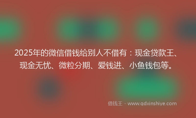 2025年的微信借钱给别人不借有：现金贷款王、现金无忧、微粒分期、爱钱进、小鱼钱包等。