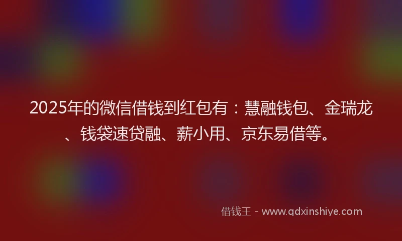 2025年的微信借钱到红包有：慧融钱包、金瑞龙、钱袋速贷融、薪小用、京东易借等。