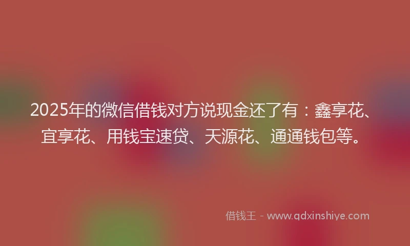 2025年的微信借钱对方说现金还了有：鑫享花、宜享花、用钱宝速贷、天源花、通通钱包等。