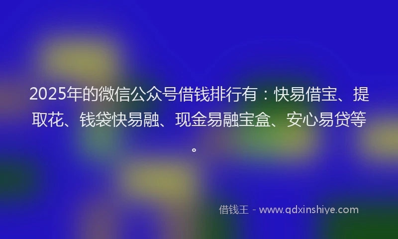 2025年的微信公众号借钱排行有：快易借宝、提取花、钱袋快易融、现金易融宝盒、安心易贷等。
