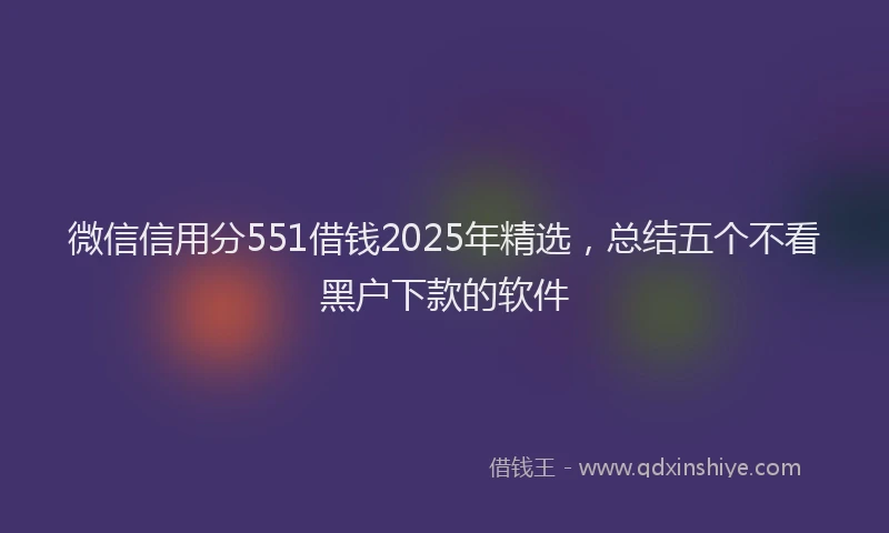 微信信用分551借钱2025年精选，总结五个不看黑户下款的软件