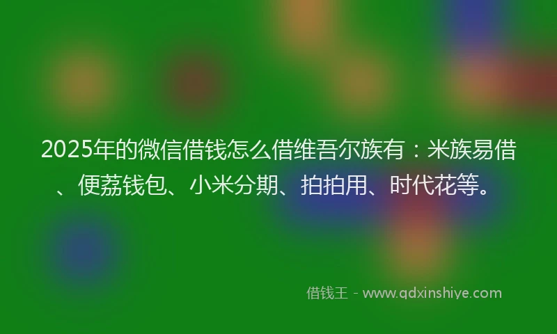2025年的微信借钱怎么借维吾尔族有：米族易借、便荔钱包、小米分期、拍拍用、时代花等。