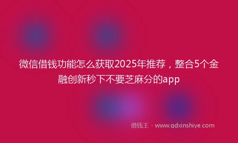 微信借钱功能怎么获取2025年推荐，整合5个金融创新秒下不要芝麻分的app