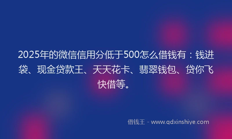2025年的微信信用分低于500怎么借钱有：钱进袋、现金贷款王、天天花卡、翡翠钱包、贷你飞快借等。