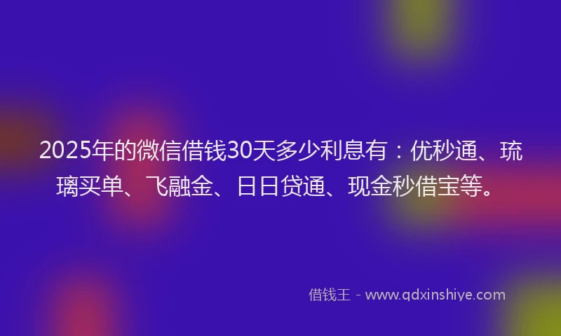 2025年的微信借钱30天多少利息有：优秒通、琉璃买单、飞融金、日日贷通、现金秒借宝等。