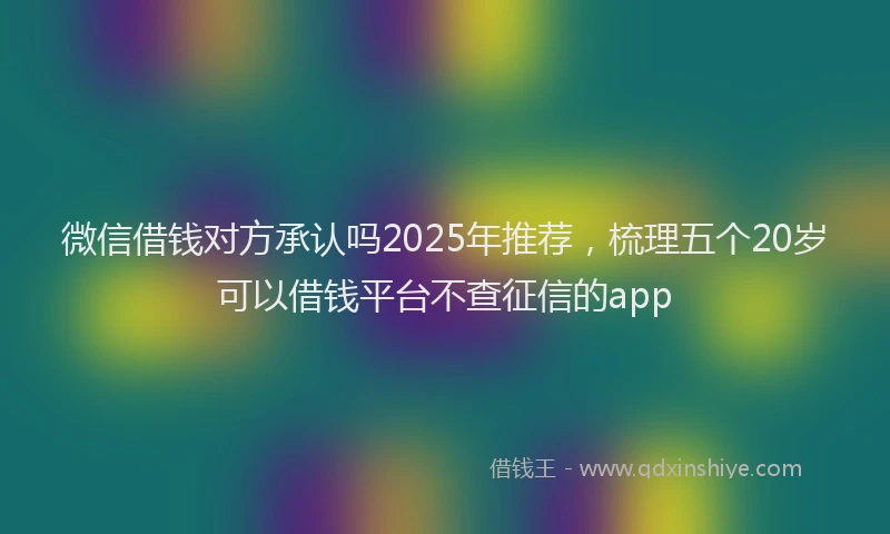 微信借钱对方承认吗2025年推荐，梳理五个20岁可以借钱平台不查征信的app