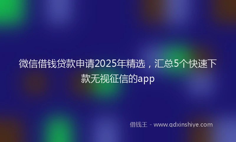 微信借钱贷款申请2025年精选，汇总5个快速下款无视征信的app