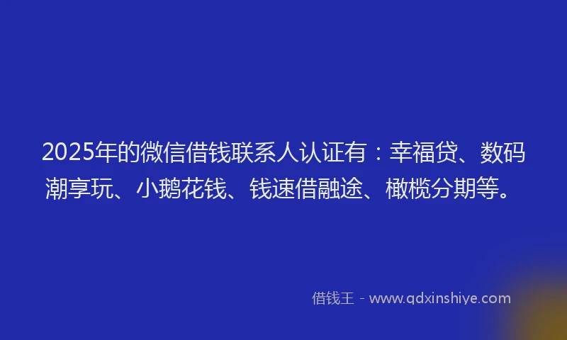 2025年的微信借钱联系人认证有：幸福贷、数码潮享玩、小鹅花钱、钱速借融途、橄榄分期等。