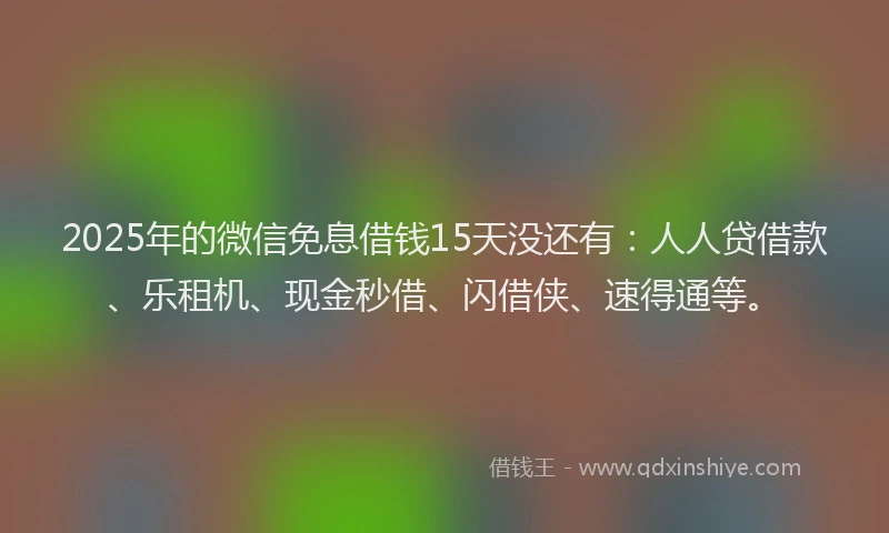 2025年的微信免息借钱15天没还有：人人贷借款、乐租机、现金秒借、闪借侠、速得通等。