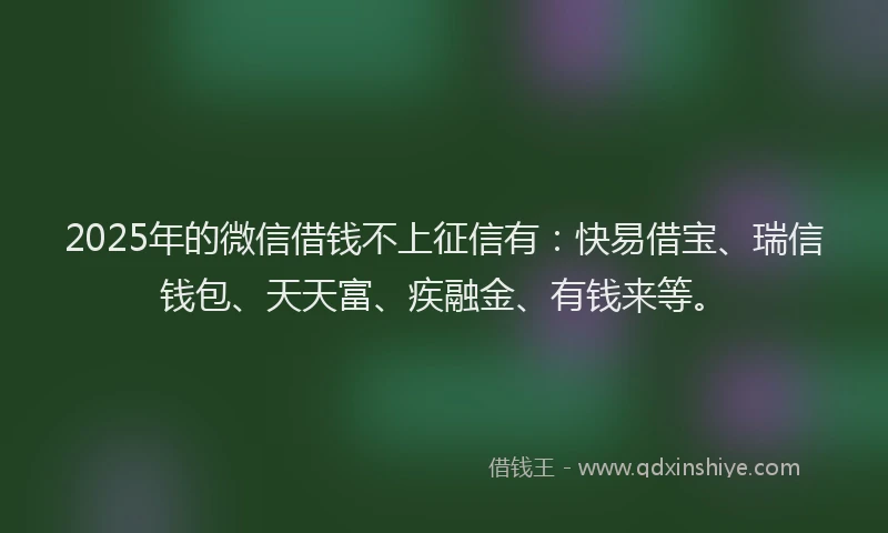 2025年的微信借钱不上征信有：快易借宝、瑞信钱包、天天富、疾融金、有钱来等。