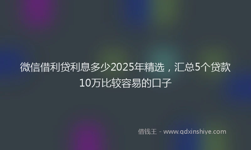微信借利贷利息多少2025年精选，汇总5个贷款10万比较容易的口子