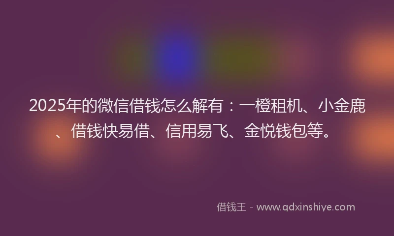 2025年的微信借钱怎么解有：一橙租机、小金鹿、借钱快易借、信用易飞、金悦钱包等。