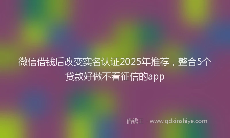 微信借钱后改变实名认证2025年推荐，整合5个贷款好做不看征信的app